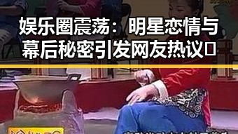 娱乐圈震荡：明星恋情与幕后秘密引发网友热议🔥