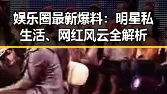 娱乐圈最新爆料：明星私生活、网红风云全解析